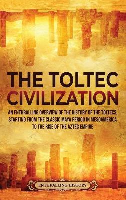 The Toltec Civilization: An Enthralling Overview of the History of the Toltecs, Starting from the Classic Maya Period in Mesoamerica to the Ris - Enthralling History