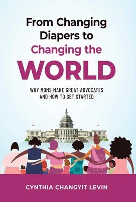 From Changing Diapers to Changing the World: Why Moms Make Great Advocates and How to Get Started - Cynthia Changyit Levin