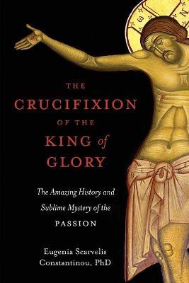 The Crucifixion of the King of Glory: The Amazing History and Sublime Mystery of the Passion - Eugenia Scarvelis Constantinou