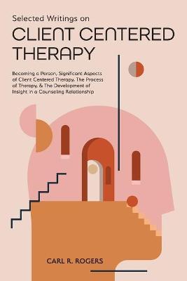 Selected Writings on Client Centered Therapy: Becoming a Person, Significant Aspects of Client Centered Therapy, The Process of Therapy, and The Devel - Carl R. Rogers