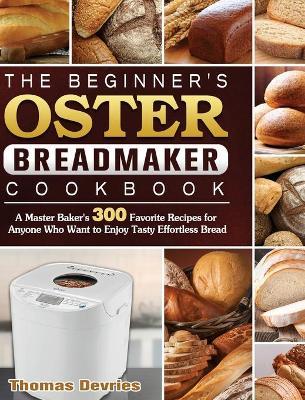 The Beginner's Oster Breadmaker Cookbook: A Master Baker's 300 Favorite Recipes for Anyone Who Want to Enjoy Tasty Effortless Bread - Thomas Devries