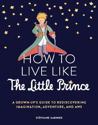 How to Live Like the Little Prince: A Grown-Up's Guide to Rediscovering Imagination, Adventure, and Awe - Stéphane Garnier