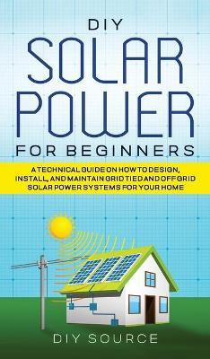 DIY Solar Power for Beginners, a Technical Guide on How to Design, Install, and Maintain Grid-Tied and Off-Grid Solar Power Systems for Your Home - Diy Source