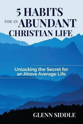 5 Habits for an Abundant Christian Life: Unlocking the Secret for an Above Average Life - Glenn Siddle