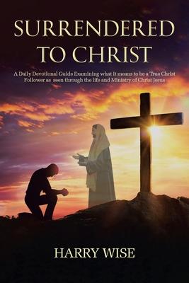 Surrendered To Christ: A Daily Devotional Guide Examining what it means to be a True Christ Follower as seen through the life and Ministry of - Harry Wise