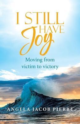 I Still Have Joy: Moving from Victim to Victory - Angela Jacob Pierre
