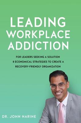 Leading Workplace Addiction: For Leaders Seeking a Solution 8 Economical Strategies to Create a Recovery-Friendly Organization - John Narine