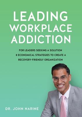 Leading Workplace Addiction: For Leaders Seeking a Solution 8 Economical Strategies to Create a Recovery-Friendly Organization - John Narine