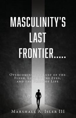 Masculinity's Last Frontier.....: Overcoming the Lust of the Flesh, Lust of the Eyes, and the Pride of Life - Marshall A. Isler