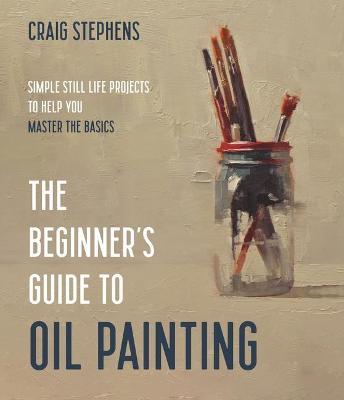 The Beginner's Guide to Oil Painting: Simple Still Life Projects to Help You Master the Basics - Craig Stephens