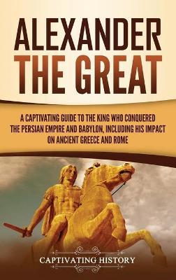 Alexander the Great: A Captivating Guide to the King Who Conquered the Persian Empire and Babylon, Including His Impact on Ancient Greece a - Captivating History