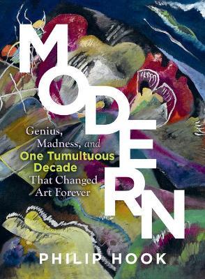Modern: Genius, Madness, and One Tumultuous Decade That Changed Art Forever - Philip Hook