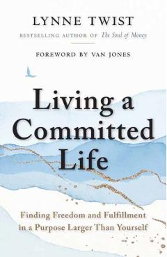 Living a Committed Life: Finding Freedom and Fulfillment in a Purpose Larger Than Yourself - Lynne Twist