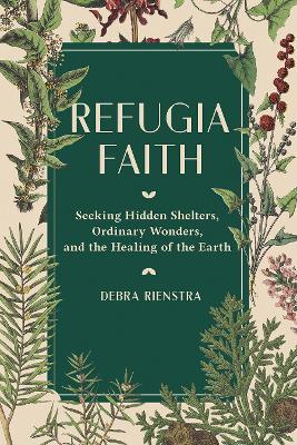 Refugia Faith: Seeking Hidden Shelters, Ordinary Wonders, and the Healing of the Earth - Debra Rienstra