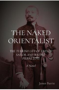Coperta cărții 'The Naked Orientalist: THE TURKISH LIFE OF FRENCH SAILOR AND WRITER PIERRE LOTI A Novel - James Barrie'