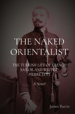 The Naked Orientalist: THE TURKISH LIFE OF FRENCH SAILOR AND WRITER PIERRE LOTI A Novel - James Barrie