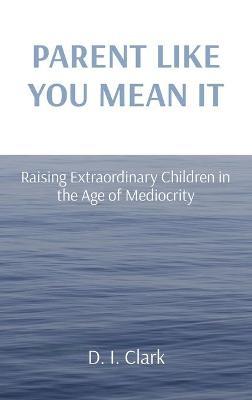 Parent Like You Mean It: Raising Extraordinary Children in the Age of Mediocrity - D. I. Clark