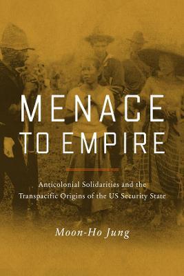 Menace to Empire: Anticolonial Solidarities and the Transpacific Origins of the Us Security Statevolume 63 - Moon-ho Jung