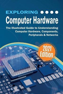 Exploring Computer Hardware: The Illustrated Guide to Understanding Computer Hardware, Components, Peripherals & Networks - Kevin Wilson