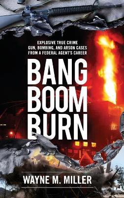 Bang Boom Burn: Explosive True Crime Gun, Bombing and Arson Cases from a Federal Agent's Career - Wayne M. Miller