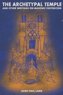 The Archetypal Temple: and Other Writings On Masonic Esotericism - Jaime Paul Lamb