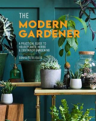 The Modern Gardener: A Practical Guide to Houseplants, Herbs & Container Gardening - Sonya Patel Ellis
