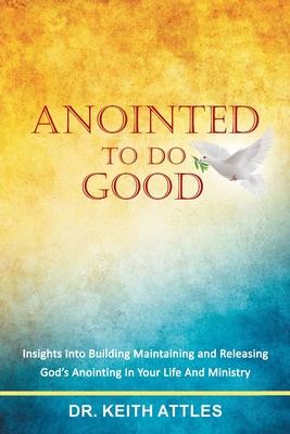 Anointed To Do Good: Acts 10:38 Insights into Building, Maintaining, and Releasing God's Anointing in Your Life and Ministry - Keith Attles