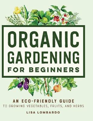 Organic Gardening for Beginners: An Eco-Friendly Guide to Growing Vegetables, Fruits, and Herbs - Lisa Lombardo