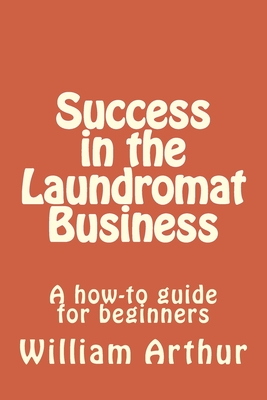 Success in the Laundromat Business: A how-to guide for beginners - William Arthur