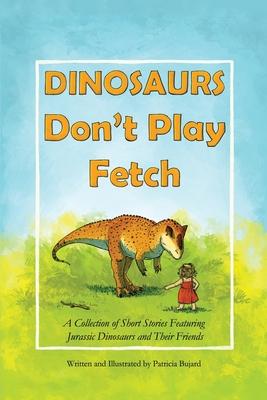 Dinosaurs Don't Play Fetch: A collection of short stories featuring Jurassic dinosaurs and their friends. - Patricia Bujard