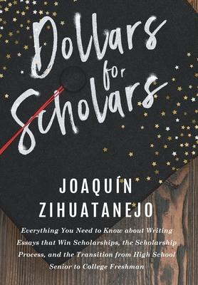 Dollars for Scholars: Everything You Need to Know about Writing Essays that Win Scholarships, the Scholarship Process, and the Transition fr - Joaquin Zihuatanejo