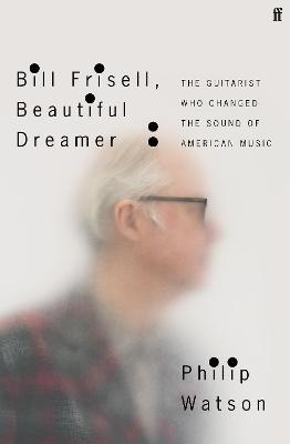 Bill Frisell, Beautiful Dreamer: The Guitarist Who Changed the Sound of American Music - Philip Watson