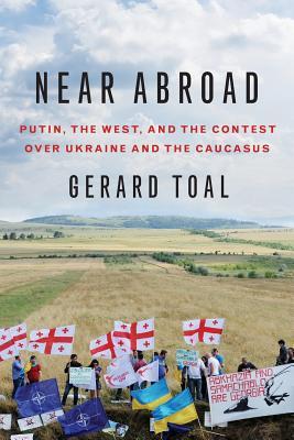 Near Abroad: Putin, the West, and the Contest Over Ukraine and the Caucasus - Gerard Toal