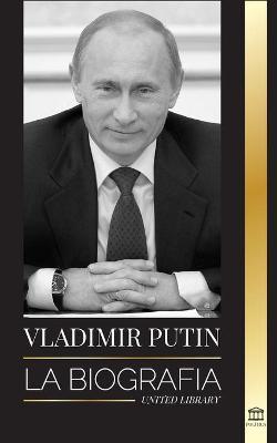 Vladimir Putin: La biografía - El ascenso del hombre ruso sin rostro; la sangre, la guerra y Occidente - United Library