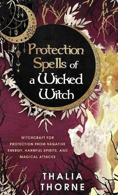 Protection Spells of a Wicked Witch: Witchcraft for Protection from Negative Energy, Harmful Spirits, and Magical Attacks - Thalia Thorne