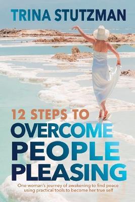12 Steps to Overcome People Pleasing: One woman's journey of awakening to find peace, using practical tools to become her true self - Trina Stutzman