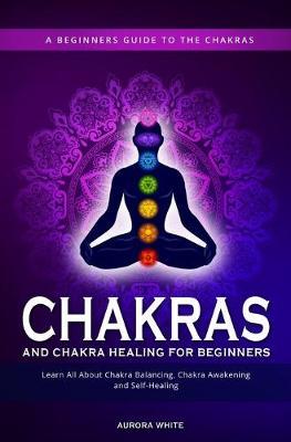 Chakras and Chakra Healing for Beginners: A Beginners Guide to the Chakras - Learn All About Chakra Balancing, Chakra Awakening and Self-Healing Throu - Aurora White