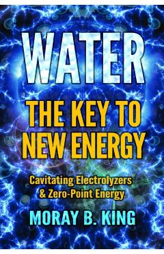Water: The Key to New Energy: Cavitating Electrolyzers & Zero-Point Energy - Moray B. King
