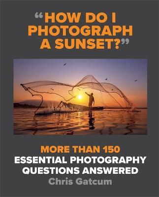 How Do I Photograph a Sunset?: More Than 150 Essential Photography Questions Answered - Chris Gatcum