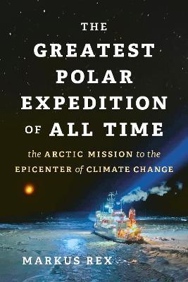 The Greatest Polar Expedition of All Time: The Arctic Mission to the Epicenter of Climate Change - Markus Rex