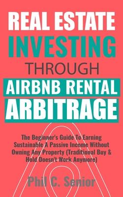 Real Estate Investing Through AirBNB Rental Arbitrage: The Beginner's Guide To Earning Sustainable A Passive Income Without Owning Any Property (Tradi - Phil C. Senior