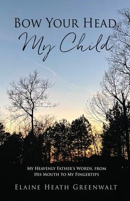 Bow Your Head, My Child: My Heavenly Father's Words, from His Mouth to My Fingertips - Elaine Heath Greenwalt