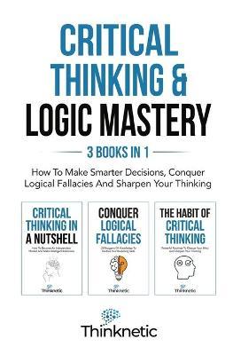 Critical Thinking & Logic Mastery - 3 Books In 1: How To Make Smarter Decisions, Conquer Logical Fallacies And Sharpen Your Thinking - Thinknetic