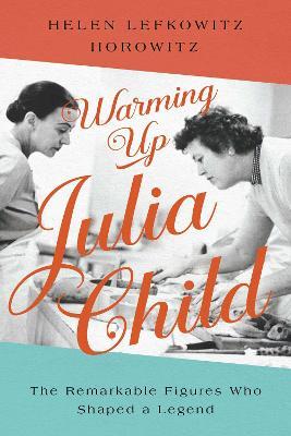 Warming Up Julia Child: The Remarkable Figures Who Shaped a Legend - Helen Lefkowitz Horowitz
