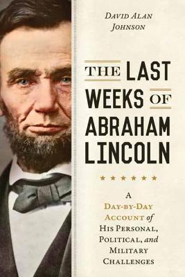 The Last Weeks of Abraham Lincoln: A Day-By-Day Account of His Personal, Political, and Military Challenges - David Alan Johnson