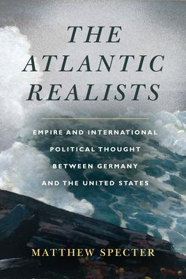 The Atlantic Realists: Empire and International Political Thought Between Germany and the United States - Matthew Specter
