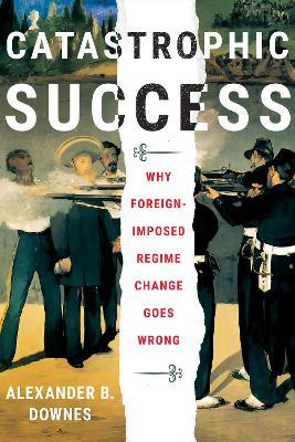 Catastrophic Success: Why Foreign-Imposed Regime Change Goes Wrong - Alexander B. Downes