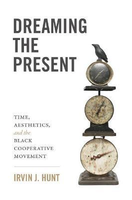 Dreaming the Present: Time, Aesthetics, and the Black Cooperative Movement - Irvin J. Hunt