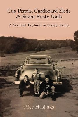 Cap Pistols, Cardboard Sleds & Seven Rusty Nails: A Vermont Boyhood in Happy Valley - Alec W. Hastings