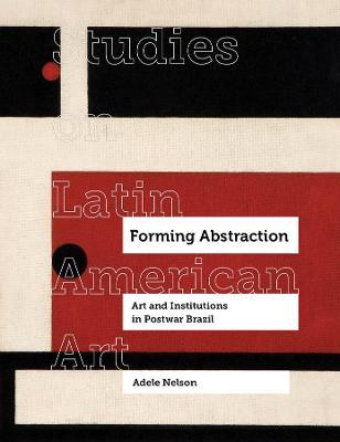 Forming Abstraction: Art and Institutions in Postwar Brazilvolume 5 - Adele Nelson